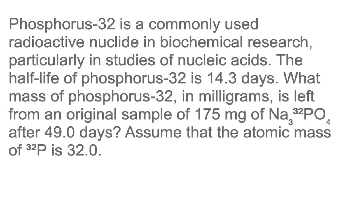 Phosphorus-32 is a commonly used
radioactive nuclide in biochemical research,
particularly in studies of nucleic acids. The
half-life of phosphorus-32 is 14.3 days. What
mass of phosphorus-32, in milligrams, is left
from an original sample of 175 mg of Na₂³²PO
after 49.0 days? Assume that the atomic mass
of 32P is 32.0.