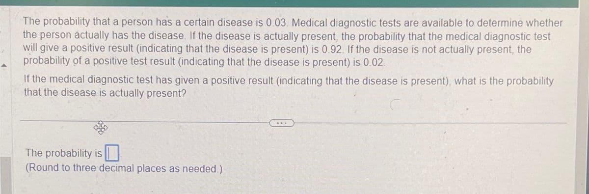 The probability that a person has a certain disease is 0.03. Medical diagnostic tests are available to determine whether
the person actually has the disease. If the disease is actually present, the probability that the medical diagnostic test
will give a positive result (indicating that the disease is present) is 0.92. If the disease is not actually present, the
probability of a positive test result (indicating that the disease is present) is 0.02.
If the medical diagnostic test has given a positive result (indicating that the disease is present), what is the probability
that the disease is actually present?
The probability is
(Round to three decimal places as needed.)