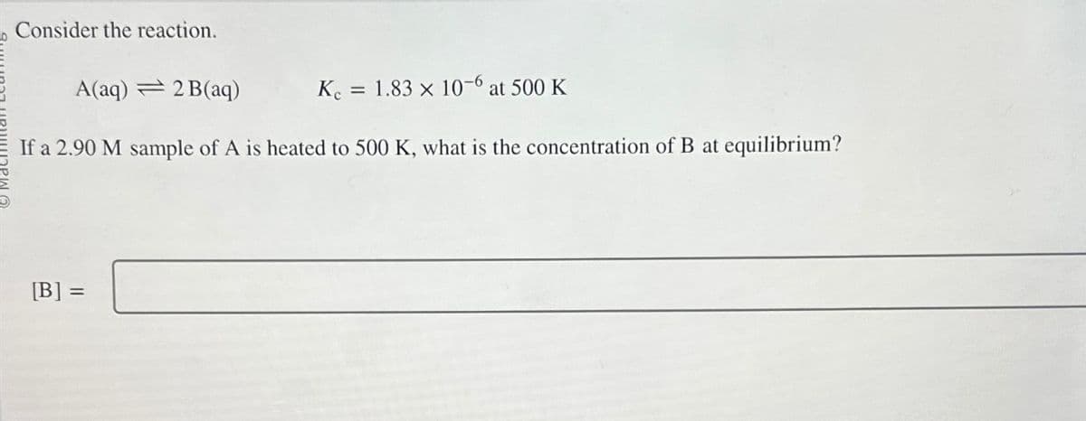 Consider the reaction.
A(aq) = 2 B(aq)
K. = 1.83 x 10-6 at 500 K
If a 2.90 M sample of A is heated to 500 K, what is the concentration of B at equilibrium?
[B] =