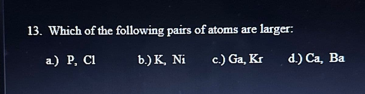 larger:
13. Which of the following pairs of atoms are
a.) P, Cl
b.) K, Ni
c.) Ga, Kr
d.) Ca, Ba