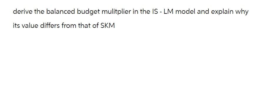 derive the balanced budget mulitplier in the IS-LM model and explain why
its value differs from that of SKM