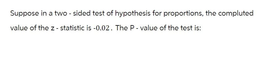 Suppose in a two-sided test of hypothesis for proportions, the compluted
value of the z - statistic is -0.02. The P-value of the test is: