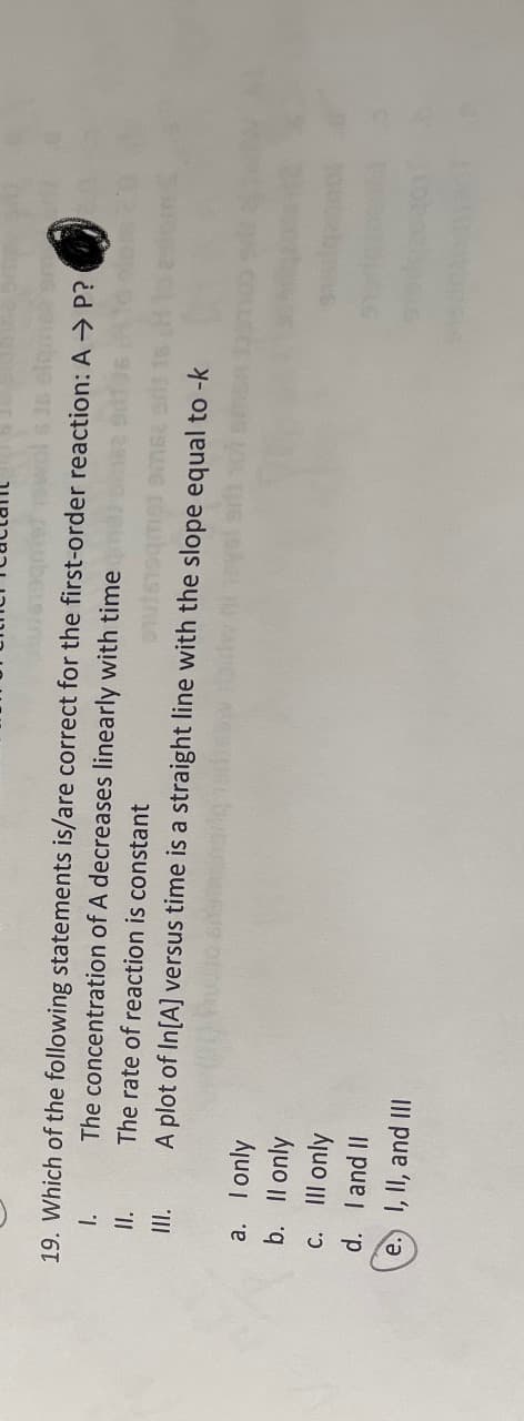 19. Which of the following statements is/are correct for the first-order reaction: A ⇒ P?
The concentration of A decreases linearly with time ma
The rate of reaction is constant
A plot of In[A] versus time is a straight line with the slope equal to -k
1.
II.
a.
b.
I only
Il only
C.
III only
d.
I and II
e. I, II, and III