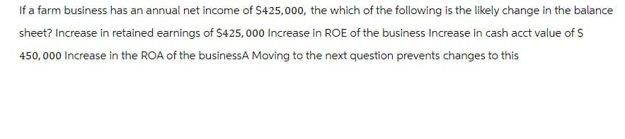 If a farm business has an annual net income of $425,000, the which of the following is the likely change in the balance
sheet? Increase in retained earnings of $425,000 Increase in ROE of the business Increase in cash acct value of $
450,000 Increase in the ROA of the businessA Moving to the next question prevents changes to this