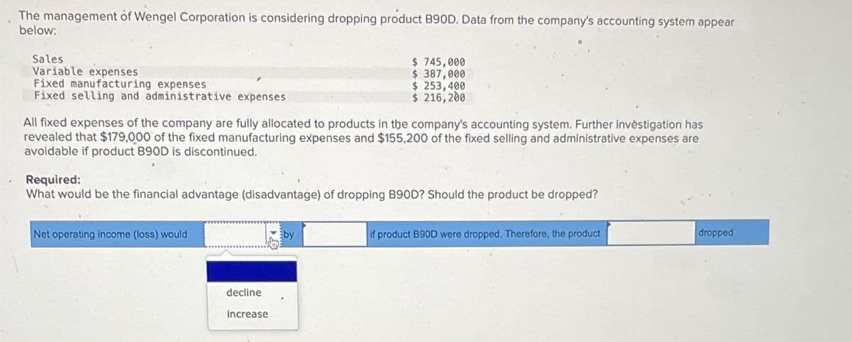 The management of Wengel Corporation is considering dropping product B90D. Data from the company's accounting system appear
below:
Sales
Variable expenses
Fixed manufacturing expenses
Fixed selling and administrative expenses
All fixed expenses of the company are fully allocated to products in the company's accounting system. Further investigation has
revealed that $179,000 of the fixed manufacturing expenses and $155,200 of the fixed selling and administrative expenses are
avoidable if product B90D is discontinued.
Required:
What would be the financial advantage (disadvantage) of dropping B90D? Should the product be dropped?
Net operating income (loss) would
$ 745,000
$ 387,000
$ 253,400
$216,200
decline
increase
by
if product B90D were dropped. Therefore, the product
dropped