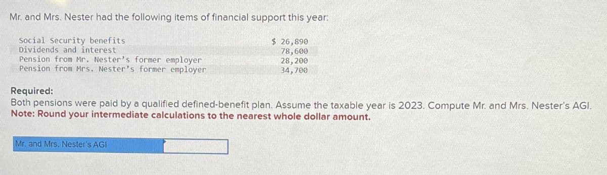 Mr. and Mrs. Nester had the following items of financial support this year:
Social Security benefits
Dividends and interest
Pension from Mr. Nester's former employer
Pension from Mrs. Nester's former employer
$ 26,890
78,600
28, 200
34,700
Required:
Both pensions were paid by a qualified defined-benefit plan. Assume the taxable year is 2023. Compute Mr. and Mrs. Nester's AGI.
Note: Round your intermediate calculations to the nearest whole dollar amount.
Mr. and Mrs. Nester's AGI