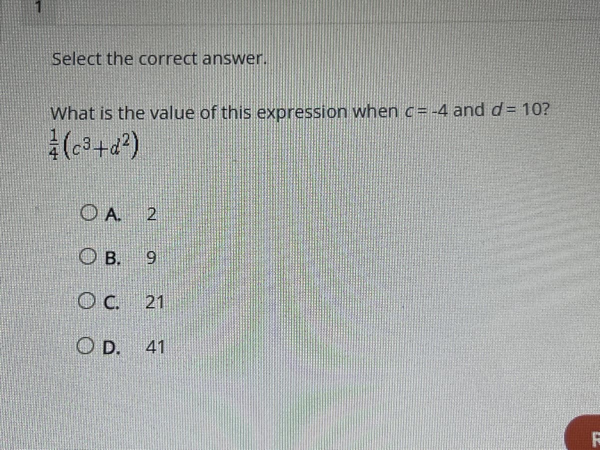 ### Mathematical Expression Evaluation

**Question**: 

Select the correct answer.

What is the value of this expression when \( c = -4 \) and \( d = 10 \)?

\[ \frac{1}{4}\left(c^3 + d^2\right) \]

**Options**: 

- **A.** 2
- **B.** 9
- **C.** 21
- **D.** 41