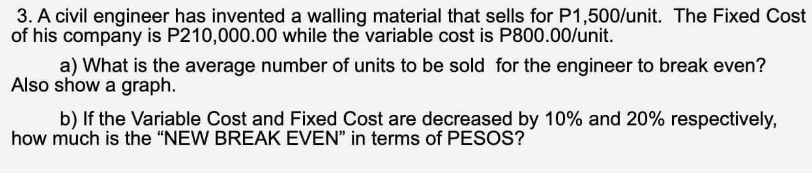 3. A civil engineer has invented a walling material that sells for P1,500/unit. The Fixed Cost
of his company is P210,000.00 while the variable cost is P800.00/unit.
a) What is the average number of units to be sold for the engineer to break even?
Also show a graph.
b) If the Variable Cost and Fixed Cost are decreased by 10% and 20% respectively,
how much is the "NEW BREAK EVEN" in terms of PESOS?
