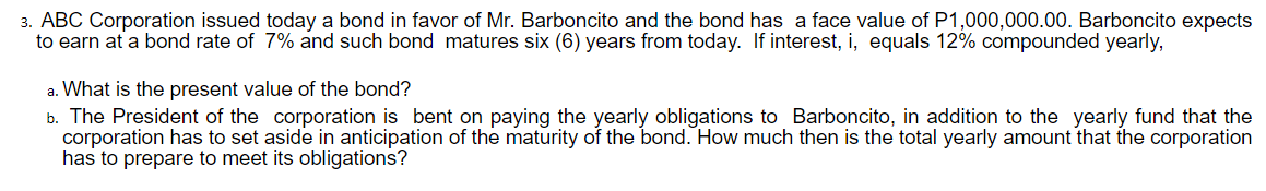 3. ABC Corporation issued today a bond in favor of Mr. Barboncito and the bond has a face value of P1,000,000.00. Barboncito expects
to earn at a bond rate of 7% and such bond matures six (6) years from today. If interest, i, equals 12% compounded yearly,
a. What is the present value of the bond?
b. The President of the corporation is bent on paying the yearly obligations to Barboncito, in addition to the yearly fund that the
corporation has to set aside in anticipation of the maturity of the bond. How much then is the total yearly amount that the corporation
has to prepare to meet its obligations?
