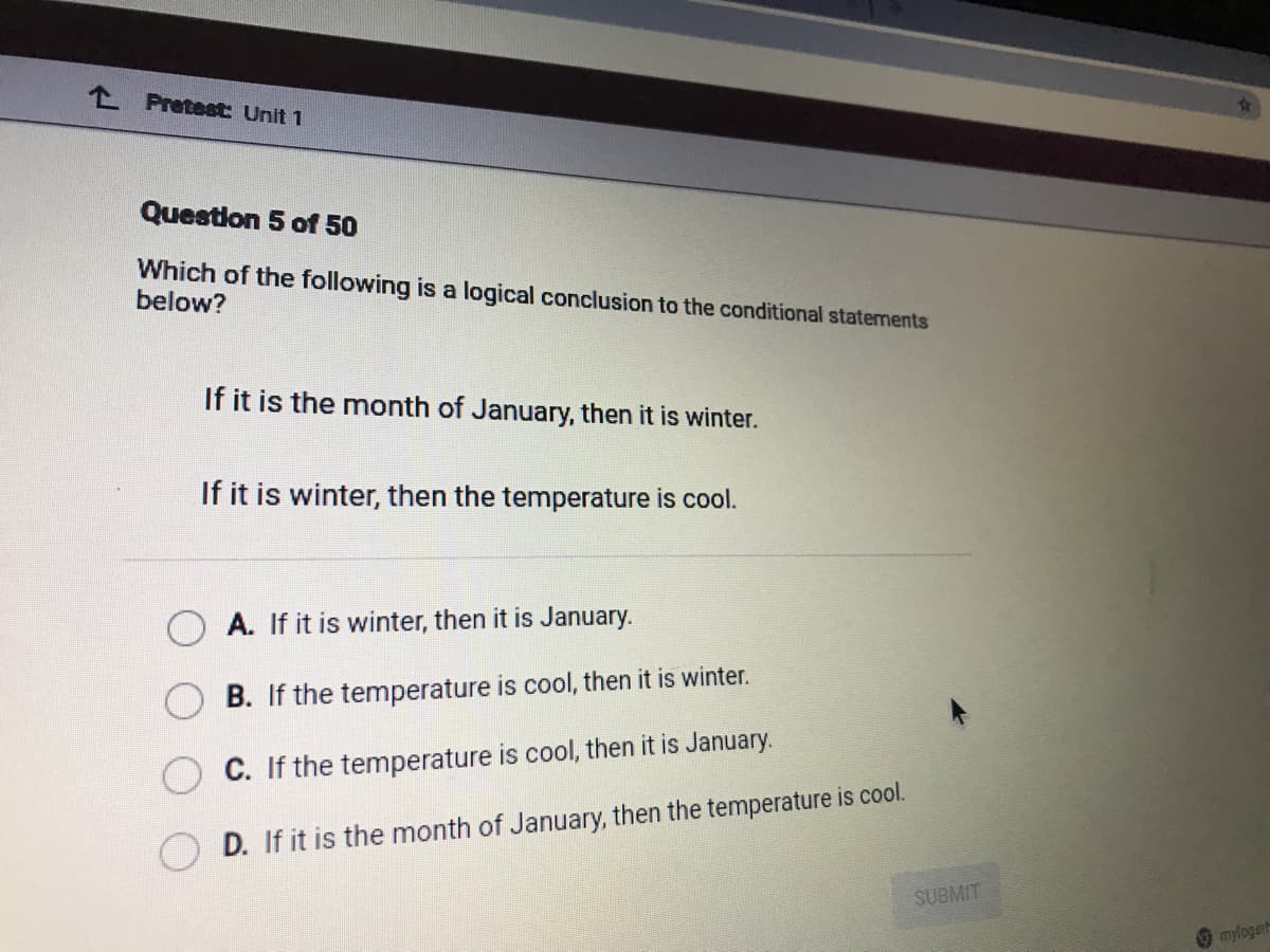 don 5 of 50
Which of the following is a logical conclusion to the conditional statements
below?
If it is the month of January, then it is winter.
If it is winter, then the temperature is cool.
A. If it is winter, then it is January.
B. If the temperature is cool, then it is winter.
C. If the temperature is cool, then it is January.
D. If it is the month of January, then the temperature is cool.
SUBMIT
