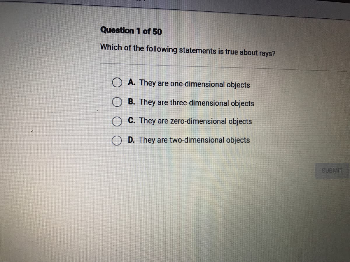 Question 1 of 50
Which of the following statements is true about rays?
O A. They are one-dimensional objects
O B. They are three-dimensional objects
O C. They are zero-dimensional objects
O D. They are two-dimensional objects
