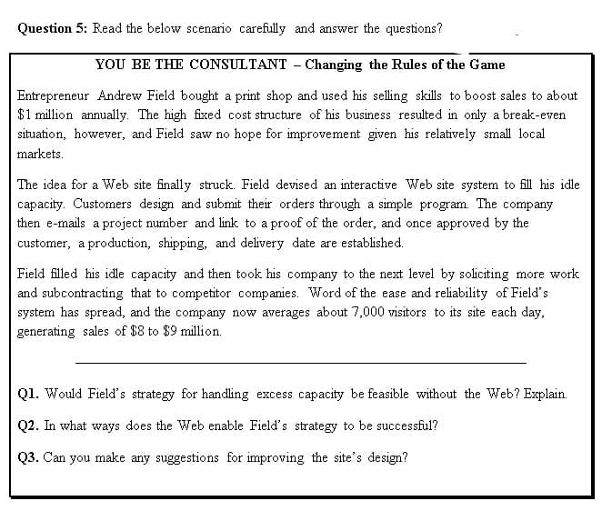 Question 5: Read the below scenario carefully and answer the questions?
YOU BE THE CONSULTANT - Changing the Rules of the Game
Entrepreneur Andrew Field bought a print shop and used his selling skills to boost sales to about
$1 million annually. The high fixed cost structure of his business resulted in only a break-even
situation, however, and Field saw no hope for improvement given his relatively small local
markets.
The idea for a Web site finally struck. Field devised an interactive Web site system to fill his idle
capacity. Customers design and submit their orders through a simple program. The company
then e-mails a project number and link to a proof of the order, and once approved by the
customer, a production, shipping, and delivery date are established.
Field filled his idle capacity and then took his company to the next level by soliciting more work
and subcontracting that to competitor companies. Word of the ease and reliability of Field's
system has spread, and the company now averages about 7,000 visitors to its site each day,
generating sales of $8 to $9 million.
Q1. Would Field's strategy for handling excess capacity be feasible without the Web? Explain.
Q2. In what ways does the Web enable Field's strategy to be successful?
Q3. Can you make any suggestions for improving the site's design?
