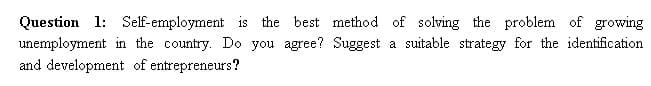 Question 1: Self-employment is the best method of solving the problem of growing
unemployment in the country. Do you agree? Suggest a suitable strategy for the identification
and development of entrepreneurs?
