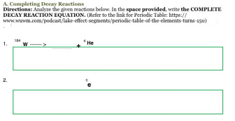 A. Completing Decay Reactions
Directions: Analyze the given reactions below. In the space provided, write the COMPLETE
DECAY REACTION EQUATION. (Refer to the link for Periodic Table: https://
www.wwwm.com/podcast/lake-effect
segments/periodic table of the elements turns 150)
1.
2.
184
W
He