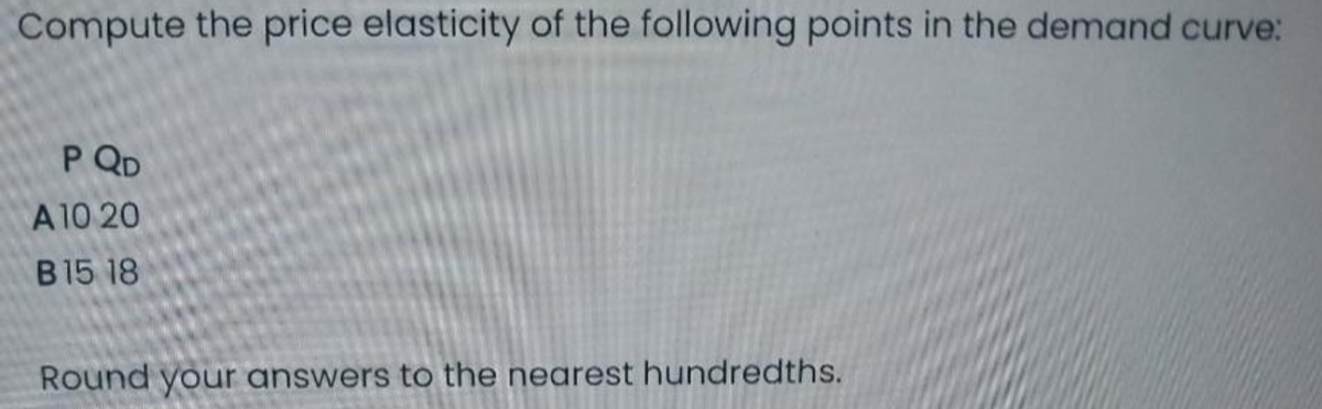 Compute the price elasticity of the following points in the demand curve:
P QD
A 10 20
B15 18
Round your answers to the nearest hundredths.