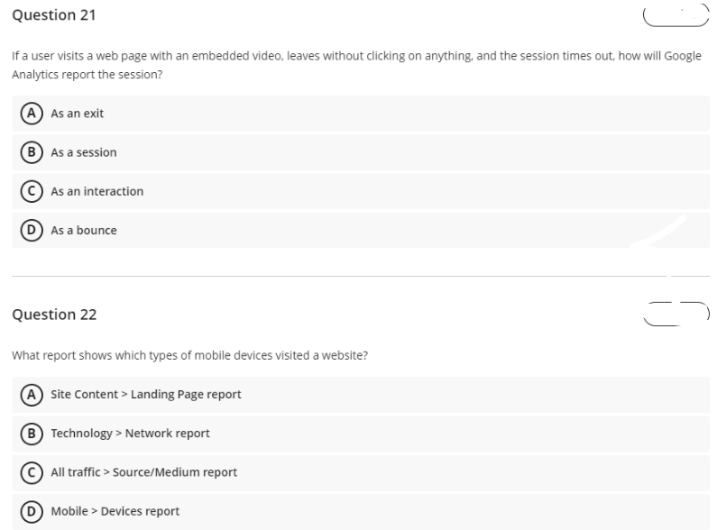 Question 21
If a user visits a web page with an embedded video, leaves without clicking on anything, and the session times out, how will Google
Analytics report the session?
(A) As an exit
B As a session
As an interaction
D As a bounce
Question 22
What report shows which types of mobile devices visited a website?
A Site Content> Landing Page report
B
Technology > Network report
All traffic > Source/Medium report
D Mobile Devices report
=