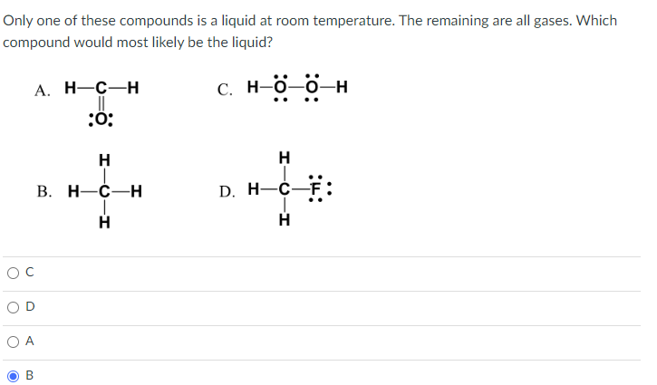 Only one of these compounds is a liquid at room temperature. The remaining are all gases. Which
compound would most likely be the liquid?
O A
O
A. H-C-H
||
:0:
00
H-C
B. H-C-H
T
-H
C. H-O-O-H
..
H
D. H-C-F
H