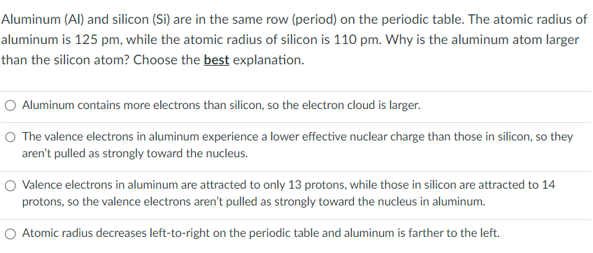 Aluminum (Al) and silicon (Si) are in the same row (period) on the periodic table. The atomic radius of
aluminum is 125 pm, while the atomic radius of silicon is 110 pm. Why is the aluminum atom larger
than the silicon atom? Choose the best explanation.
O Aluminum contains more electrons than silicon, so the electron cloud is larger.
O The valence electrons in aluminum experience a lower effective nuclear charge than those in silicon, so they
aren't pulled as strongly toward the nucleus.
Valence electrons in aluminum are attracted to only 13 protons, while those in silicon are attracted to 14
protons, so the valence electrons aren't pulled as strongly toward the nucleus in aluminum.
O Atomic radius decreases left-to-right on the periodic table and aluminum is farther to the left.