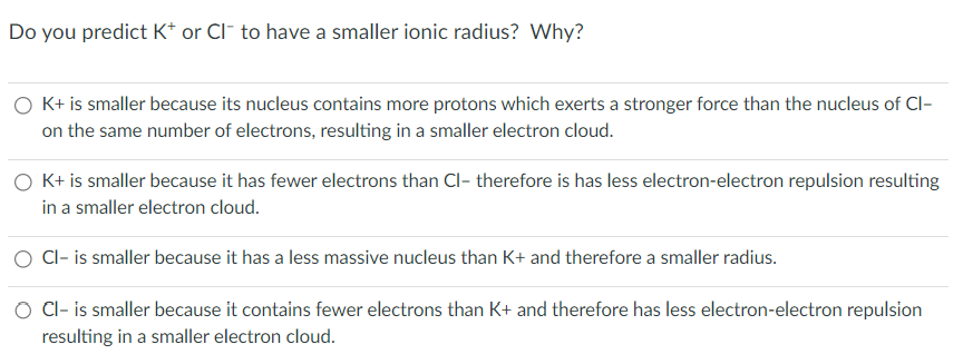 Do you predict K+ or CI to have a smaller ionic radius? Why?
O K+ is smaller because its nucleus contains more protons which exerts a stronger force than the nucleus of Cl-
on the same number of electrons, resulting in a smaller electron cloud.
O K+ is smaller because it has fewer electrons than Cl- therefore is has less electron-electron repulsion resulting
in a smaller electron cloud.
O Cl- is smaller because it has a less massive nucleus than K+ and therefore a smaller radius.
Cl- is smaller because it contains fewer electrons than K+ and therefore has less electron-electron repulsion
resulting in a smaller electron cloud.