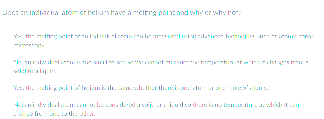 Does an individual atom of helium have a melting point and why or why not?
Yes, the melting point of an individual atom can be measured using advanced techniques such as atomic force
microscopy.
No. an individual atom is too small to see so we cannot measure the temperature at which it changes from a
solid to a liquid.
Yes, the melting point of helium is the same whether there is one atom or one mole of atoms.
No. an individual atom cannot be considered a solid or a liquid so there is no temperature at which it can
change from one to the other.