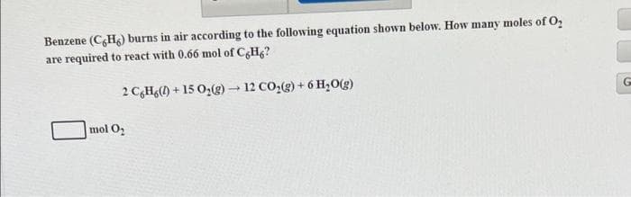 Benzene (CH) burns in air according to the following equation shown below. How many moles of O₂
are required to react with 0.66 mol of C6H6?
2 C,H (D) + 15 O,(g) — 12 CO,(g) + 6 H,O(g)
mol O₂
G