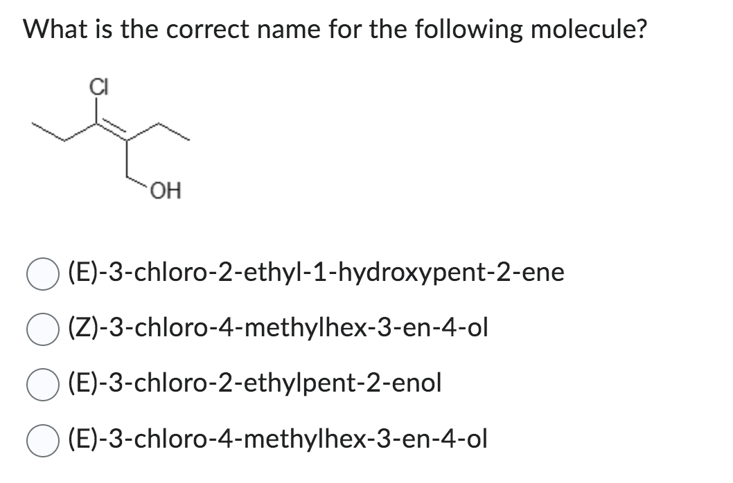 What is the correct name for the following molecule?
OH
(E)-3-chloro-2-ethyl-1-hydroxypent-2-ene
(Z)-3-chloro-4-methylhex-3-en-4-ol
(E)-3-chloro-2-ethylpent-2-enol
(E)-3-chloro-4-methylhex-3-en-4-ol