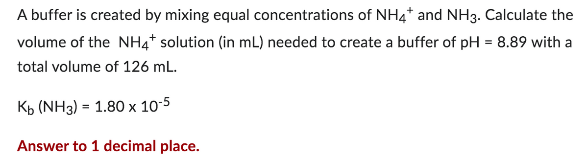 A buffer is created by mixing equal concentrations of NH4+ and NH3. Calculate the
volume of the NH4+ solution (in mL) needed to create a buffer of pH = 8.89 with a
total volume of 126 mL.
Kb (NH3) = 1.80 x 10-5
Answer to 1 decimal place.