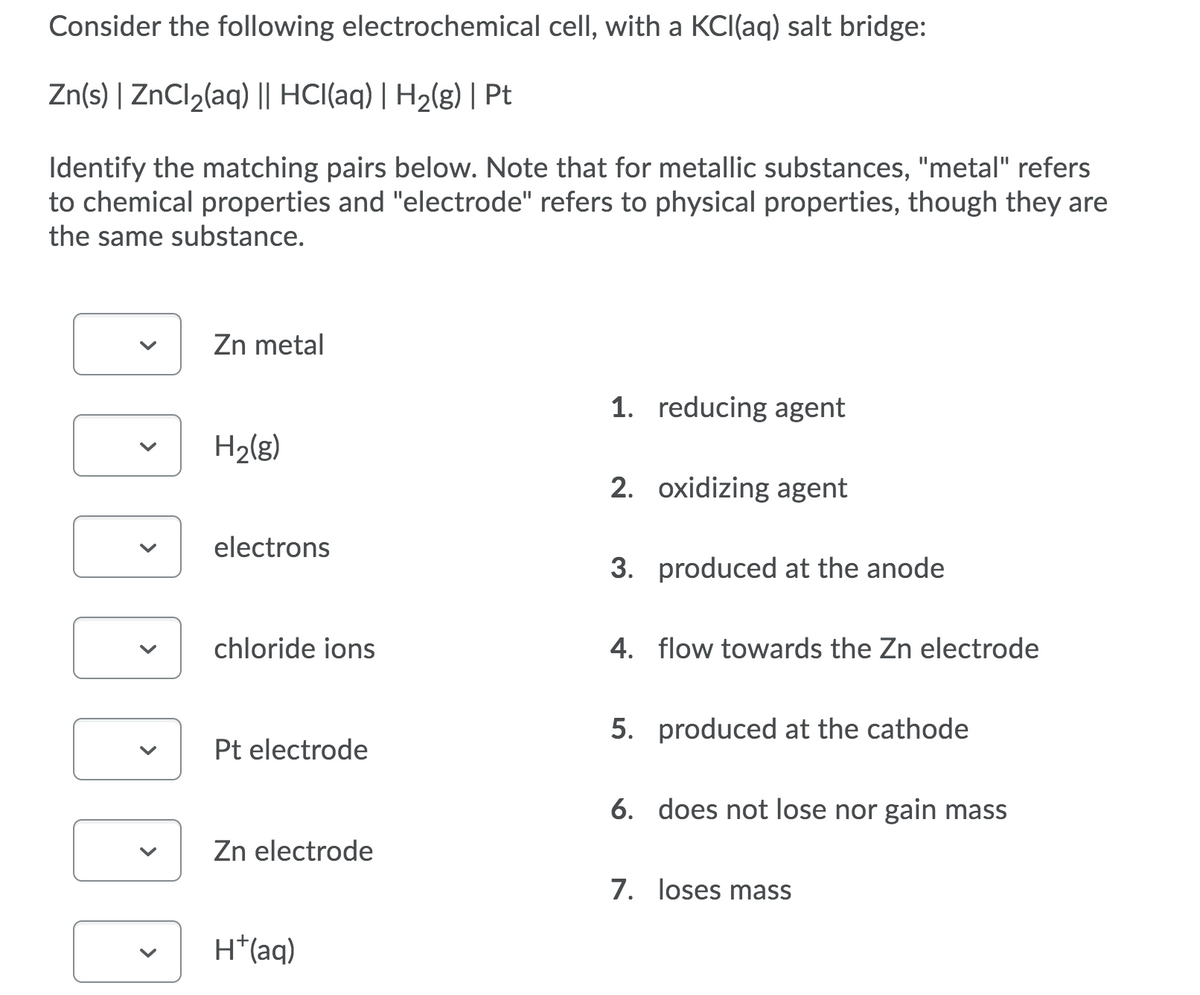 Consider the following electrochemical cell, with a KCI(aq) salt bridge:
Zn(s) | ZNCI2(aq) || HCI(aq) | H2(g) | Pt
Identify the matching pairs below. Note that for metallic substances, "metal" refers
to chemical properties and "electrode" refers to physical properties, though they are
the same substance.
Zn metal
1. reducing agent
H2(g)
2. oxidizing agent
electrons
3. produced at the anode
chloride ions
4. flow towards the Zn electrode
5. produced at the cathode
Pt electrode
6. does not lose nor gain mass
Zn electrode
7. loses mass
H*(aq)
>
>
>
>
