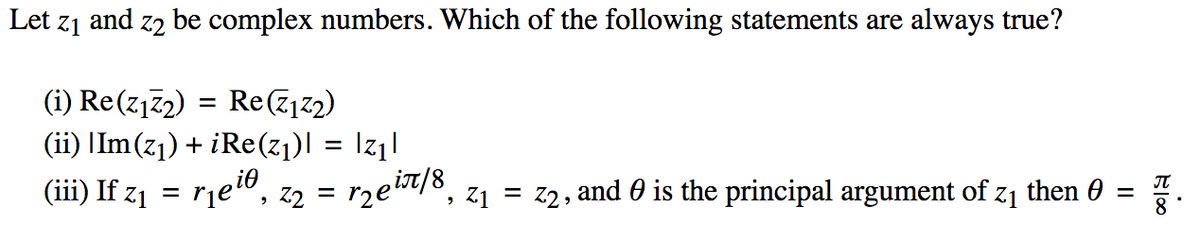 Let
Z1
and z2 be complex numbers. Which of the following statements are always true?
(i) Re(z172) = Re(z12)
(ii) |Im(z1) + iRe(z1)l = Iz1l
z2 = rzeit/8,
(iii) If z1 = rje®,
Z1 =
, and 0 is the principal argument of z1
then 0
