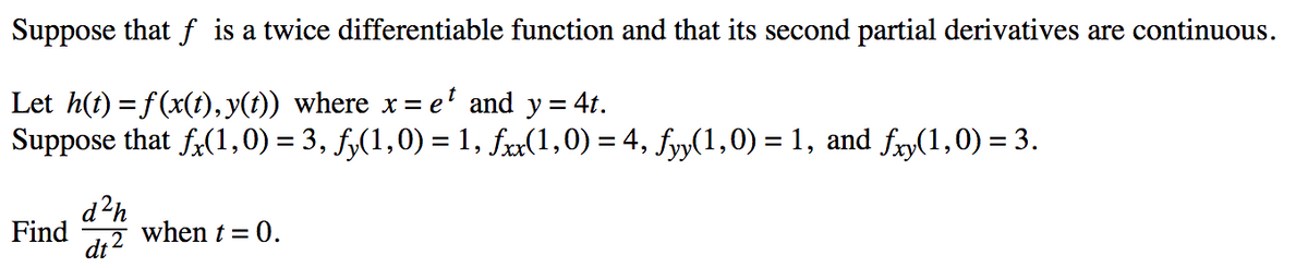 Suppose that f is a twice differentiable function and that its second partial derivatives are continuous.
Let h(t) = f(x(t), y(t)) where x= e' and y= 4t.
Suppose that f(1,0) = 3, f,(1,0) = 1, fx(1,0) = 4, fyy(1,0) = 1, and fry(1,0) = 3.
%3D
d?h
Find
when t = 0.
di ?
