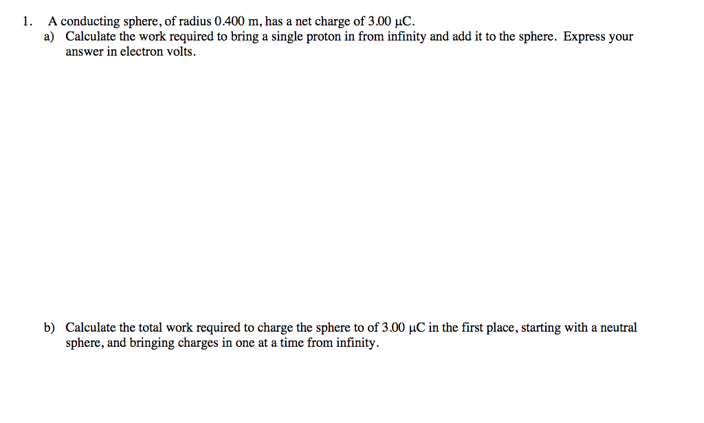 1. A conducting sphere, of radius 0.400 m, has a net charge of 3.00 µC.
a) Calculate the work required to bring a single proton in from infinity and add it to the sphere. Express your
answer in electron volts.
b) Calculate the total work required to charge the sphere to of 3.00 µC in the first place, starting with a neutral
sphere, and bringing charges in one at a time from infinity.
