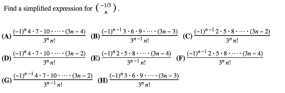 -1/3
Find a simplified expression for ().
n
(-1)" –1 3 · 6 ·• 9 .
(В)
(Зп — 3)
(-1)" -1 2·5 · 8 ·.
(C)
(-1)" 4
(А)
•7. 10 •
- (Зп — 4)
- (Зп - 2)
.....
3" n!
3n-1 n!
3" n!
(-1)" 4 · 7· 10
(D)
(Зп — 2)
(-1)" 2· 5· 8
(Е)
(-1)"-1 2·5 · 8
(F)
(Зп — 4)
- (Зп — 4)
3" n!
3n-l n!
3" n!
(-1)" -14·7. 10
(G)
-(Зп — 2)
(-1)" 3 ·6• 9.
(H)
- (Зп — 3)
3n-1 n!
3" n!
