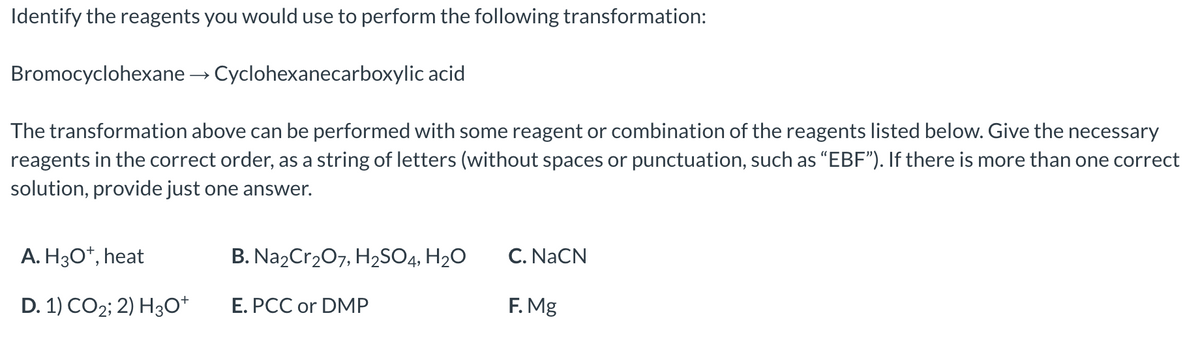 Identify the reagents you would use to perform the following transformation:
Bromocyclohexane →→ Cyclohexanecarboxylic acid
The transformation above can be performed with some reagent or combination of the reagents listed below. Give the necessary
reagents in the correct order, as a string of letters (without spaces or punctuation, such as "EBF"). If there is more than one correct
solution, provide just one answer.
A. H3O+, heat
D. 1) CO2; 2) H3O+
B. Na₂Cr₂O7, H₂SO4, H₂O
E. PCC or DMP
C. NaCN
F. Mg