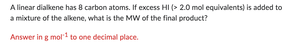 A linear dialkene has 8 carbon atoms. If excess HI (> 2.0 mol equivalents) is added to
a mixture of the alkene, what is the MW of the final product?
Answer in g mol-1 to one decimal place.