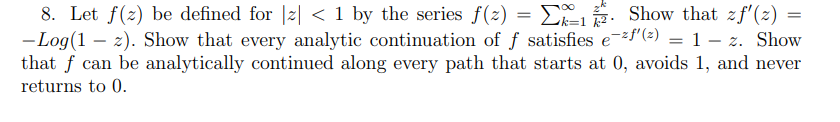 8. Let f(2) be defined for |z| < 1 by the series f(2) = E2,. Show that zf'(z) =
- Log(1 – 2). Show that every analytic continuation of f satisfies e-"(=) = 1 – z. Show
that f can be analytically continued along every path that starts at 0, avoids 1, and never
returns to 0.
