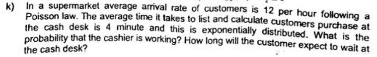 k) In a supermarket average arrival rate of customers is 12 per hour following a
Poisson law. The average time it takes to list and calculate customers purchase at
the cash desk is 4 minute and this is exponentially distributed. What is the
probability that the cashier is working? How long will the customer expect to wait at
the cash desk?