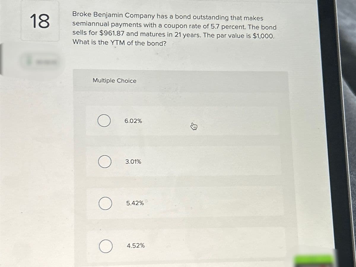 18
Broke Benjamin Company has a bond outstanding that makes
semiannual payments with a coupon rate of 5.7 percent. The bond
sells for $961.87 and matures in 21 years. The par value is $1,000.
What is the YTM of the bond?
Multiple Choice
6.02%
3.01%
О
5.42%
О
4.52%