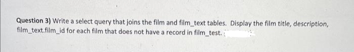 Question 3) Write a select query that joins the film and film_text tables. Display the film title, description,
film_text.film_id for each film that does not have a record in film_test.