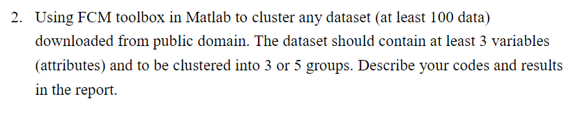 2. Using FCM toolbox in Matlab to cluster any dataset (at least 100 data)
downloaded from public domain. The dataset should contain at least 3 variables
(attributes) and to be clustered into 3 or 5 groups. Describe your codes and results
in the report.