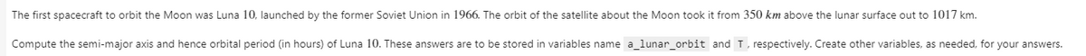 The first spacecraft to orbit the Moon was Luna 10, launched by the former Soviet Union in 1966. The orbit of the satellite about the Moon took it from 350 km above the lunar surface out to 1017 km.
Compute the semi-major axis and hence orbital period (in hours) of Luna 10. These answers are to be stored in variables name a_lunar_orbit and T, respectively. Create other variables, as needed, for your answers.