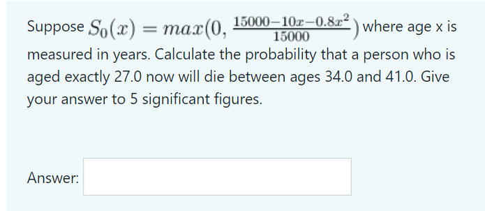 Suppose So(x) = max(0,
15000–10r–0.8x² \ where age x is
15000
measured in years. Calculate the probability that a person who is
aged exactly 27.0 now will die between ages 34.0 and 41.0. Give
your answer to 5 significant figures.
Answer:
