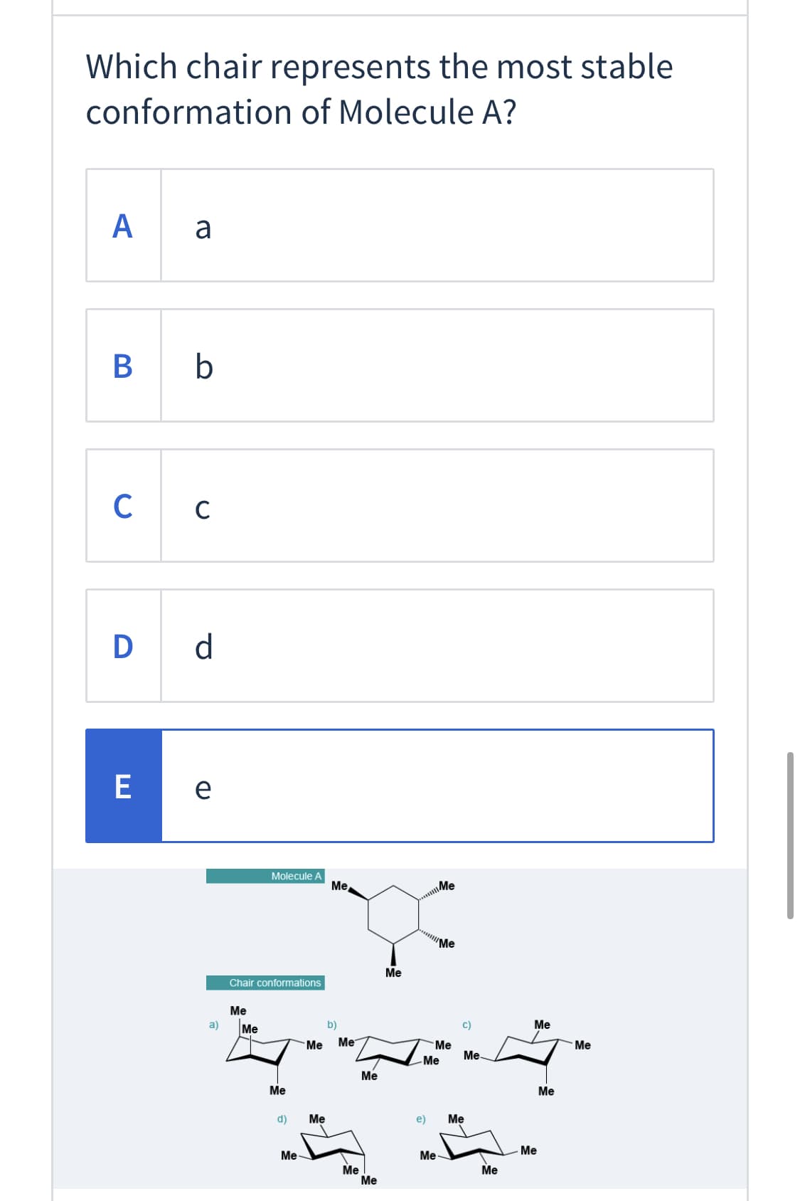 ### Assessing the Most Stable Conformation of Molecule A

#### Question:
**Which chair represents the most stable conformation of Molecule A?**

- **A.** a
- **B.** b
- **C.** c
- **D.** d
- **E.** e * (Selected Answer)

#### Explanation:
Below the question and answer choices, there is a diagram labeled "Molecule A" which shows a chemical structure of a cyclohexane ring with multiple methyl groups (Me) attached at various carbon atoms.

Underneath the representation of Molecule A, there is another section titled "Chair conformations," where five different chair conformations of a substituted cyclohexane ring (labeled a, b, c, d, and e) are depicted.

Here, each conformation illustrates the spatial arrangement of methyl groups attached to the cyclohexane ring. The stability of these conformers can be assessed based on steric interactions and the positioning of bulky groups in equatorial vs. axial positions:

- **Conformation a:** One methyl group in the axial position, others in equatorial.
- **Conformation b:** Similar arrangement with axial and equatorial positioning.
- **Conformation c:** Methyl groups in various axial positions, increasing steric hindrance.
- **Conformation d:** Another varying arrangement of axial and equatorial methyl groups.
- **Conformation e:** Methyl groups predominantly in equatorial positions, which generally minimizes steric clashes compared to axial positions.

Thus, the selected answer E is considered to represent the most stable chair conformation of Molecule A, as it likely places the bulky methyl groups in positions that minimize steric strain.