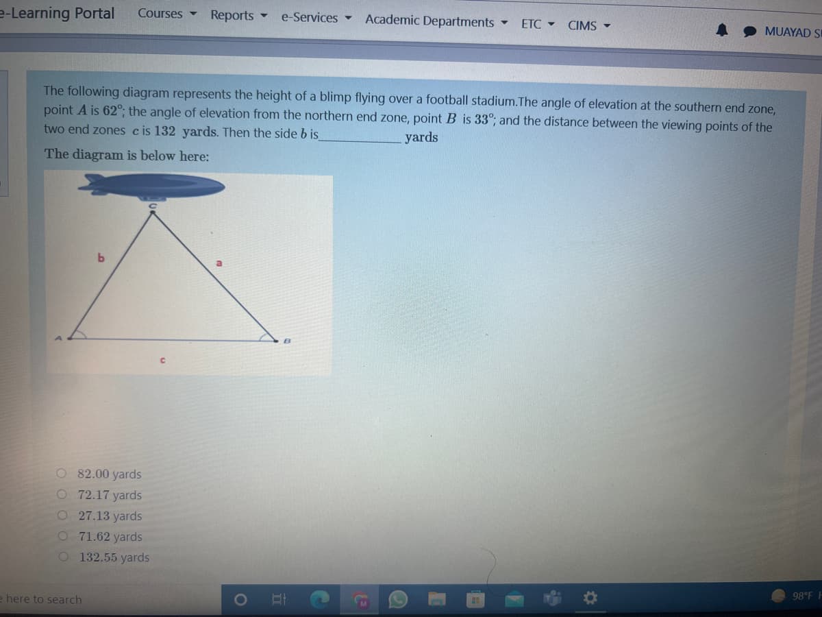 e-Learning Portal
Courses -
Reports
Academic Departments
e-Services -
ETC - CIMS -
MUAYAD SI
The following diagram represents the height of a blimp flying over a football stadium.The angle of elevation at the southern end zone,
point A is 62°,; the angle of elevation from the northern end zone, point B is 33°; and the distance between the viewing points of the
two end zones cis 132 yards. Then the side b is
yards
The diagram is below here:
O 82.00 yards
O 72.17 yards
O27.13 yards
O 71.62 yards
O 132.55 yards
98°F
e here to search
