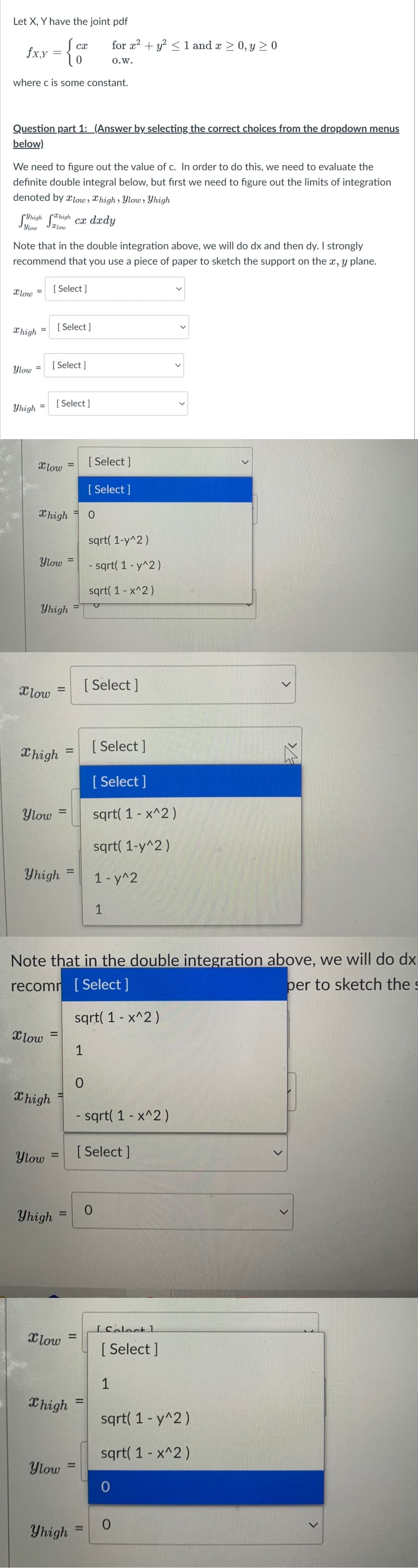 Let X, Y have the joint pdf
for x? + y? < 1 and a > 0, y > 0
cx
fx,Y
0.W.
where c is some constant.
Question part 1: _(Answer by selecting the correct choices from the dropdown menus
below)
We need to figure out the value of c. In order to do this, we need to evaluate the
definite double integral below, but first we need to figure out the limits of integration
denoted by x1ow , Xhigh , Ylow » Yhigh
Xhigh
Suhish Soh ca dædy
Ylow
xlow
Note that in the double integration above, we will do dx and then dy. I strongly
recommend that you use a piece of paper to sketch the support on the x, y plane.
Xlow
[ Select ]
Xhigh
[ Select ]
%3D
[ Select ]
Ylow =
[ Select ]
Yhigh
%3D
Xlow
[ Select ]
[ Select ]
X high
sqrt( 1-y^2)
Ylow
- sqrt( 1 - y^2)
sqrt( 1 - x^2)
Yhigh
[ Select ]
Xlow
[ Select ]
X high
%D
[ Select ]
Ylow
sqrt( 1 - x^2 )
sqrt( 1-y^2 )
Yhigh =
%3D
1-y^2
1
Note that in the double integration above, we will do dx
recomr [Select ]
per to sketch the s
sqrt( 1 - x^2)
Xlow
Chigh
- sqrt( 1 - x^2)
Ylow
[ Select ]
%3D
Yhigh
%D
ISoloct 1
Xlow
[ Select ]
1
Xhigh =
sqrt( 1 - y^2)
sqrt( 1 - x^2)
Ylow =
%3D
Yhigh =
%3D
<>
>
>
