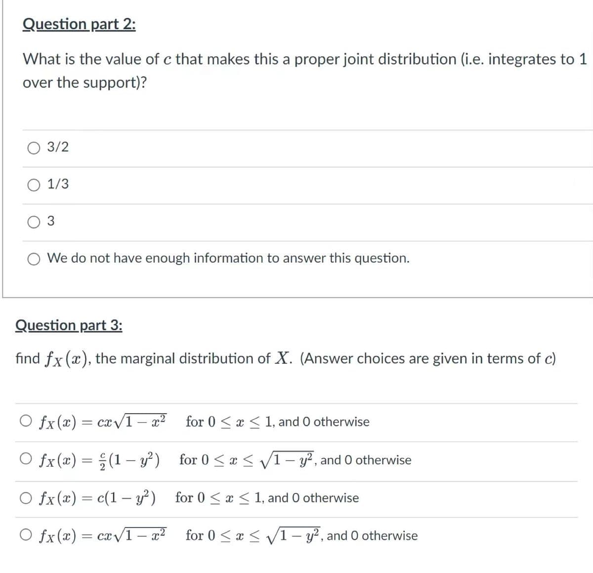 Question part 2:
What is the value of c that makes this a proper joint distribution (i.e. integrates to 1
over the support)?
O 3/2
O 1/3
O 3
O We do not have enough information to answer this question.
Question part 3:
find fx (x), the marginal distribution of X. (Answer choices are given in terms of c)
O fx(x) = cx/1 – x²
for 0 < x < 1, and O otherwise
O fx(x) = ;(1 – y?) for 0 < x < /1- y², and O otherwise
O fx(x) = c(1 – y²) for 0 < x < 1, and O otherwise
O fx(x) = cx 1 – x²
for 0 <x < V/1 – y², and O otherwise
