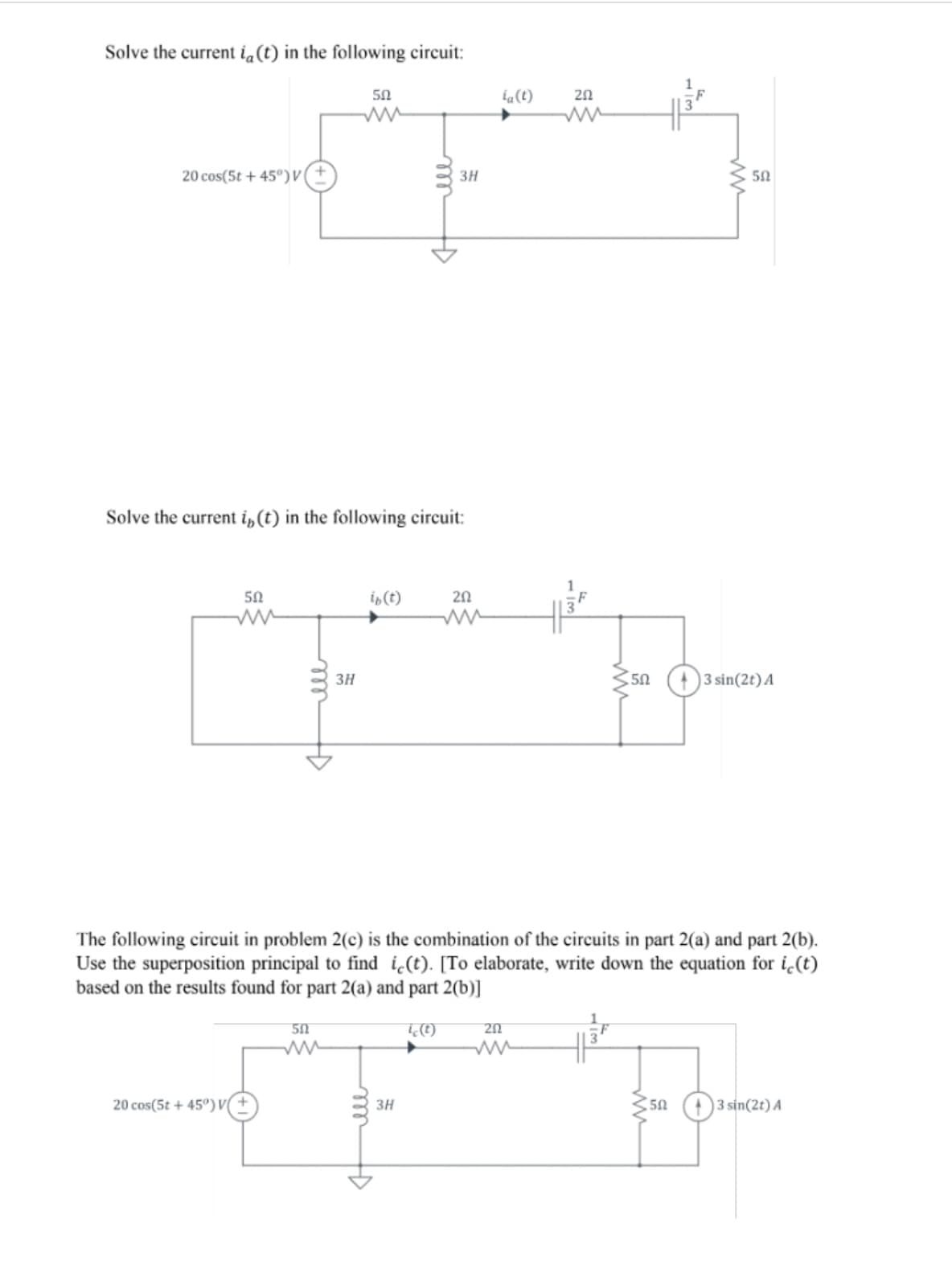 Solve the current ia(t) in the following circuit:
50
20
20 cos(5t + 45°)V
3H
Solve the current i,(t) in the following circuit:
50
is(t)
20
3H
)3 sin(2t) A
The following circuit in problem 2(c) is the combination of the circuits in part 2(a) and part 2(b).
Use the superposition principal to find i(t). [To elaborate, write down the equation for i¿(t)
based on the results found for part 2(a) and part 2(b)]
20 cos(5t + 45°)V(
3H
3 sin(2t) A
ll
