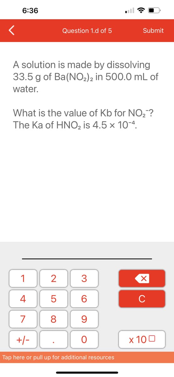 6:36
A solution is made by dissolving
33.5 g of Ba(NO₂)2 in 500.0 mL of
water.
1
4
7
+/-
Question 1.d of 5
What is the value of Kb for NO₂?
The Ka of HNO₂ is 4.5 x 10-4.
2
5
8
.
3
60
9
Submit
O
Tap here or pull up for additional resources
XU
x 100