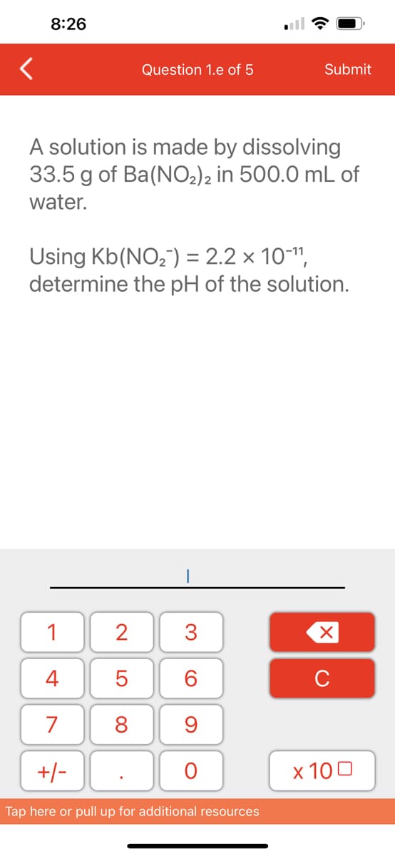 8:26
A solution is made by dissolving
33.5 g of Ba(NO₂)2 in 500.0 mL of
water.
1
4
7
+/-
Question 1.e of 5
Using Kb(NO₂) = 2.2 × 10-¹¹,
determine the pH of the solution.
2
5
8
.
3
60
9
Submit
O
Tap here or pull up for additional resources
XU
x 100