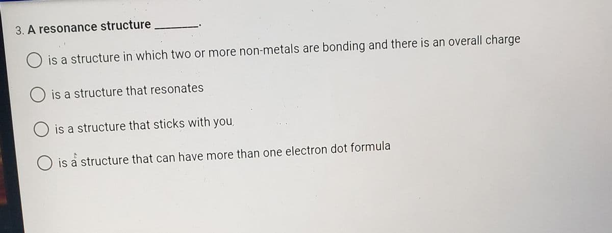 3. A resonance structure
is a structure in which two or more non-metals are bonding and there is an overall charge
is a structure that resonates
is a structure that sticks with you,
O is a structure that can have more than one electron dot formula