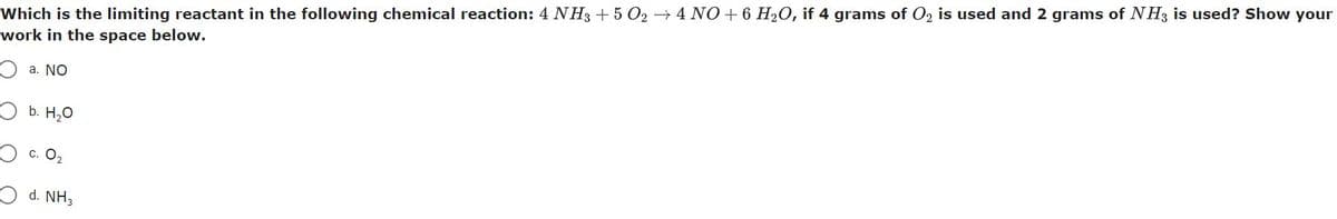 Which is the limiting reactant in the following chemical reaction: 4 NH3 + 5 O2 → 4 NO + 6 H₂O, if 4 grams of O₂ is used and 2 grams of NH3 is used? Show your
work in the space below.
a. NO
b. H₂O
c. 0₂
d. NH3